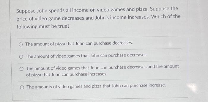 Suppose John spends all income on video games and pizza. Suppose the
price of video game decreases and John's income increases. Which of the
following must be true?
O The amount of pizza that John can purchase decreases.
O The amount of video games that John can purchase decreases.
The amount of video games that John can purchase decreases and the amount
of pizza that John can purchase increases.
O The amounts of video games and pizza that John can purchase increase.
