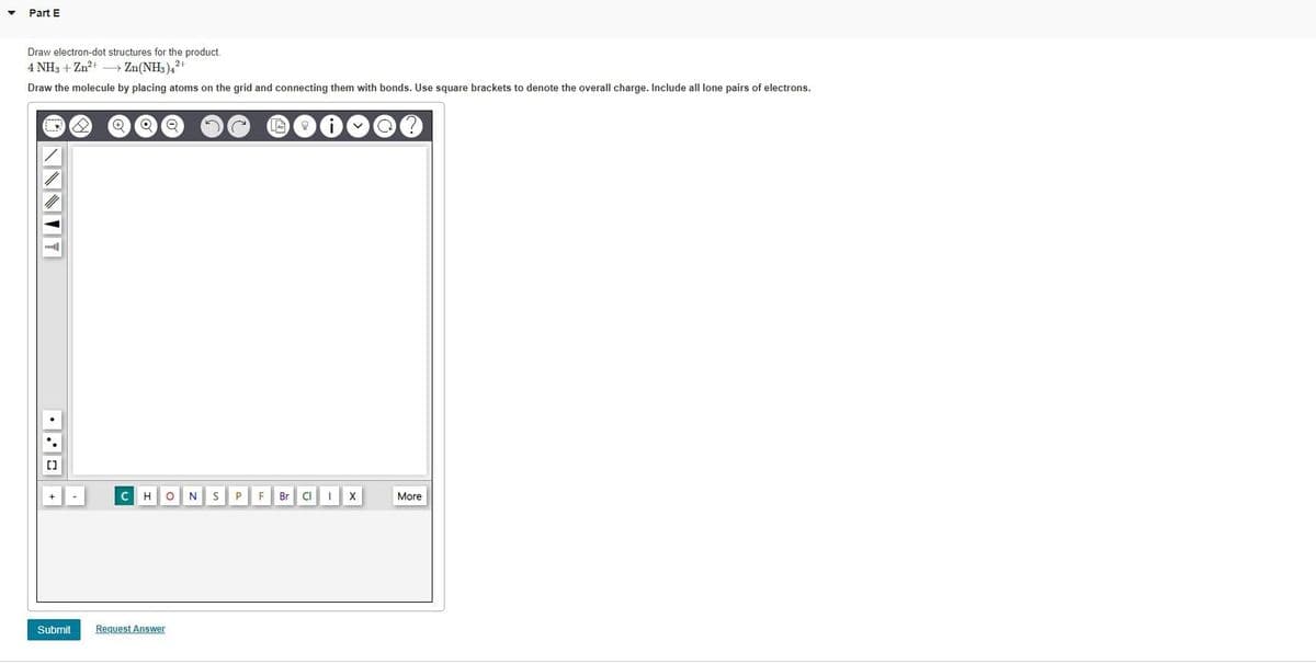 Part E
Draw electron-dot structures for the product.
4 NH3 + Zn²+ →→→→ Zn(NH3)42+
Draw the molecule by placing atoms on the grid and connecting them with bonds. Use square brackets to denote the overall charge. Include all lone pairs of electrons.
O
[]
Submit
✪
O Q
C H ON S P
Request Answer
An
v
F Br Cl IX
More