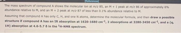 [References]
The mass spectrum of compound A shows the molecular lon at m/z 85, an M + 1 peak at m/z 86 of approximately 6%
abundance relative to M, and an M + 2 peak at m/z 87 of less than 0.1% abundance relative to M.
Assuming that compound A has only C, H, and one N atoms, determine the molecular formula, and then draw a possible.
structure if compound A has an IR absorption at 1620-1680 cm 1, 2 absorptions at 3280-3450 cm¹, and a (q,
1H) absorption at 4.6-5.7 8 in the ¹H-NMR spectrum.