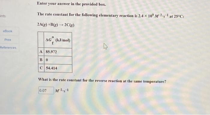 ints
eBook
Print
References
Enter your answer in the provided box.
The rate constant for the following elementary reaction is 2.4 x 10° M2.5¹ at 25°C:
2C(g)
2A(g) +B(g) -
-
0
AG (kJ/mol)
A 85.972
B0
C 54.414
What is the rate constant for the reverse reaction at the same temperature?
0.07 M21