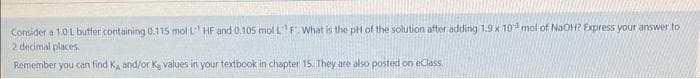 Consider a 1.0 L buffer containing 0.115 mol L HF and 0.105 mol L F. What is the pH of the solution after adding 1.9 x 103 mol of NaOH? Express your answer to
2 decimal places.
Remember you can find K, and/or K, values in your textbook in chapter 15. They are also posted on eClass