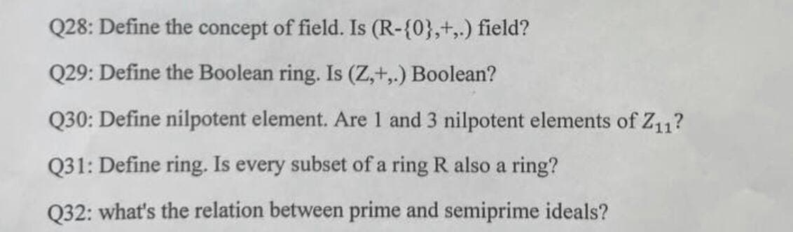 Q28: Define the concept of field. Is (R-{0},+,.) field?
Q29: Define the Boolean ring. Is (Z,+,.) Boolean?
Q30: Define nilpotent element. Are 1 and 3 nilpotent elements of Z11?
Q31: Define ring. Is every subset of a ring R also a ring?
Q32: what's the relation between prime and semiprime ideals?
