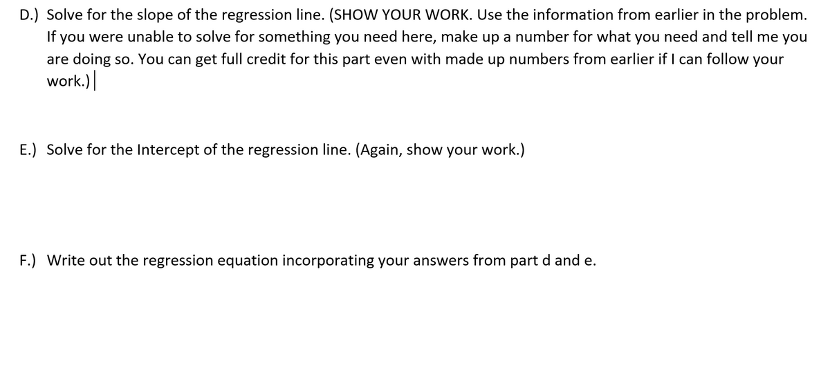 D.) Solve for the slope of the regression line. (SHOW YOUR WORK. Use the information from earlier in the problem.
If you were unable to solve for something you need here, make up a number for what you need and tell me you
are doing so. You can get full credit for this part even with made up numbers from earlier if I can follow your
work.)
E.) Solve for the Intercept of the regression line. (Again, show your work.)
F.) Write out the regression equation incorporating your answers from part d and e.
