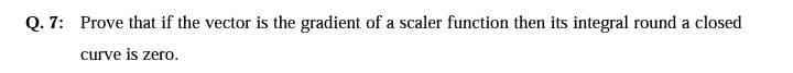 Q. 7: Prove that if the vector is the gradient of a scaler function then its integral round a closed
curve is zero.
