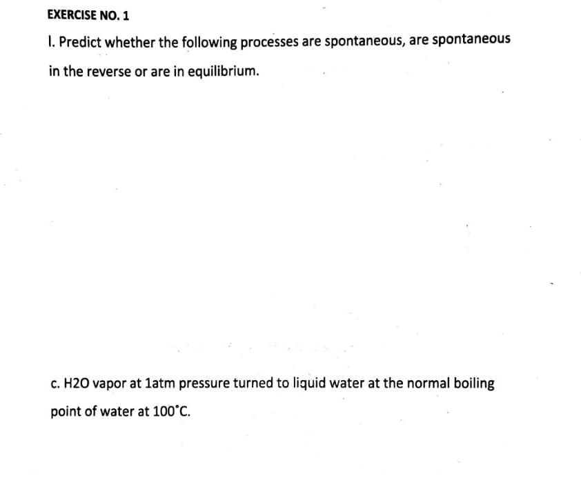 EXERCISE NO. 1
1. Predict whether the following processes are spontaneous, are spontaneous
in the reverse or are in equilibrium.
c. H2O vapor at 1atm pressure turned to liquid water at the normal boiling
point of water at 100°C.