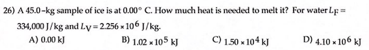 26) A 45.0-kg sample of ice is at 0.00° C. How much heat is needed to melt it? For water LF =
334,000 J/kg and Ly=2.256 x 106 J/kg.
A) 0.00 kJ
B) 1.02 x 105 kJ
C) 1.50 × 104 kJ
D) 4.10 x 106 kJ