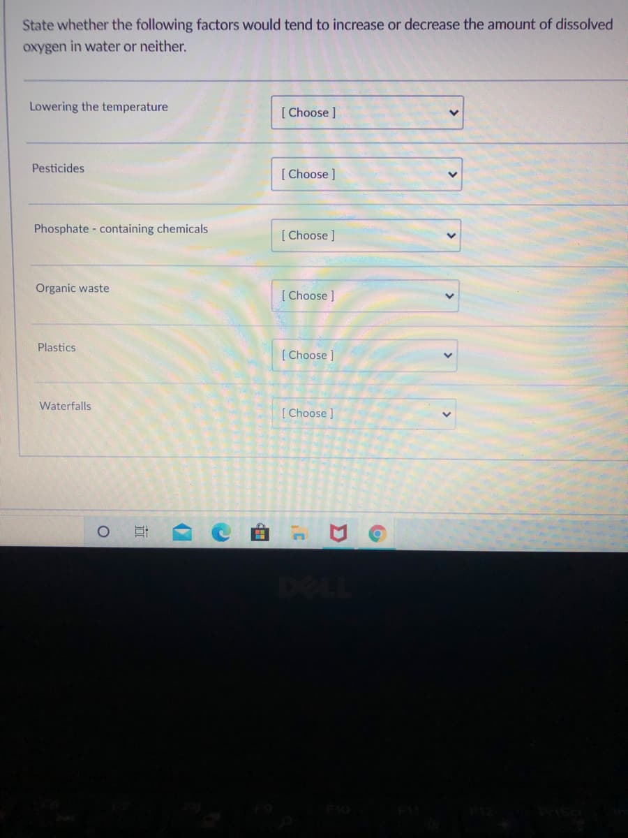 State whether the following factors would tend to increase or decrease the amount of dissolved
oxygen in water or neither.
Lowering the temperature
[ Choose ]
Pesticides
[ Choose ]
Phosphate containing chemicals
[ Choose ]
Organic waste
[ Choose ]
Plastics
[ Choose ]
Waterfalls
[ Choose ]
F10
>
