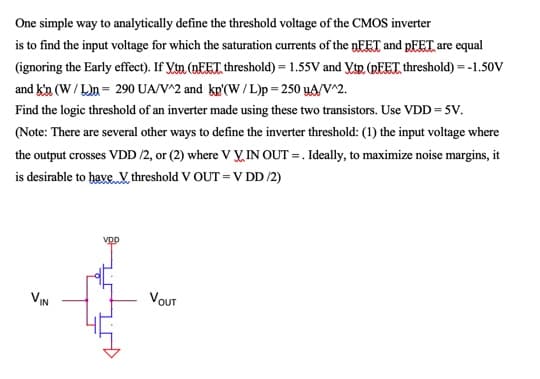 One simple way to analytically define the threshold voltage of the CMOS inverter
is to find the input voltage for which the saturation currents of the nFET and PEET are equal
(ignoring the Early effect). If Vin (NEET threshold) = 1.55V and YtR. (REET threshold) = -1.50V
and kin (W/ L)n = 290 UA/V^2 and kp'(W/L)p = 250 yA/V^2.
Find the logic threshold of an inverter made using these two transistors. Use VDD = 5V.
(Note: There are several other ways to define the inverter threshold: (1) the input voltage where
the output crosses VDD /2, or (2) where V V, IN OUT = . Ideally, to maximize noise margins, it
is desirable to have V threshold V OUT = V DD /2)
vDp
VN
VOUT
