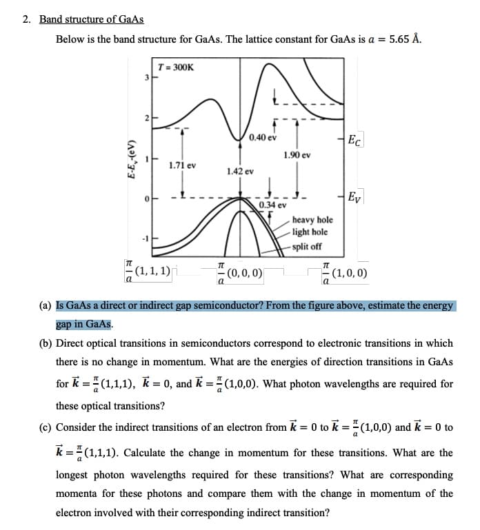 2. Band structure of GaAs
Below is the band structure for GaAs. The lattice constant for GaAs is a = 5.65 Å.
VA
T= 300K
0.40 ev
Ec
1.90 ev
1.71 ev
1.42 ev
Ey
0.34 ev
heavy hole
- light hole
- split off
- (1,1, 1)
(0,0, 0)
- (1,0, 0)
(a) Is GaAs a direct or indirect gap semiconductor? From the figure above, estimate the energy
gap in GaAs.
(b) Direct optical transitions in semiconductors correspond to electronic transitions in which
there is no change in momentum. What are the energies of direction transitions in GaAs
for k = (1,1,1), k = 0, and k = (1,0,0). What photon wavelengths are required for
these optical transitions?
(c) Consider the indirect transitions of an electron from k = 0 to k =" (1,0,0) and k = 0 to
k =" (1,1,1). Calculate the change in momentum for these transitions. What are the
longest photon wavelengths required for these transitions? What are corresponding
momenta for these photons and compare them with the change in momentum of the
electron involved with their corresponding indirect transition?
