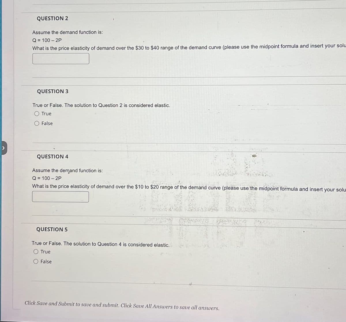 QUESTION 2
Assume the demand function is:
Q = 100-2P
What is the price elasticity of demand over the $30 to $40 range of the demand curve (please use the midpoint formula and insert your solu
QUESTION 3
True or False. The solution to Question 2 is considered elastic.
O True
False
QUESTION 4
Assume the demand function is:
Q = 100-2P
What is the price elasticity of demand over the $10 to $20 range of the demand curve (please use the midpoint formula and insert your solu
QUESTION 5
True or False. The solution to Question 4 is considered elastic.
O True
O False
Click Save and Submit to save and submit. Click Save All Answers to save all answers.