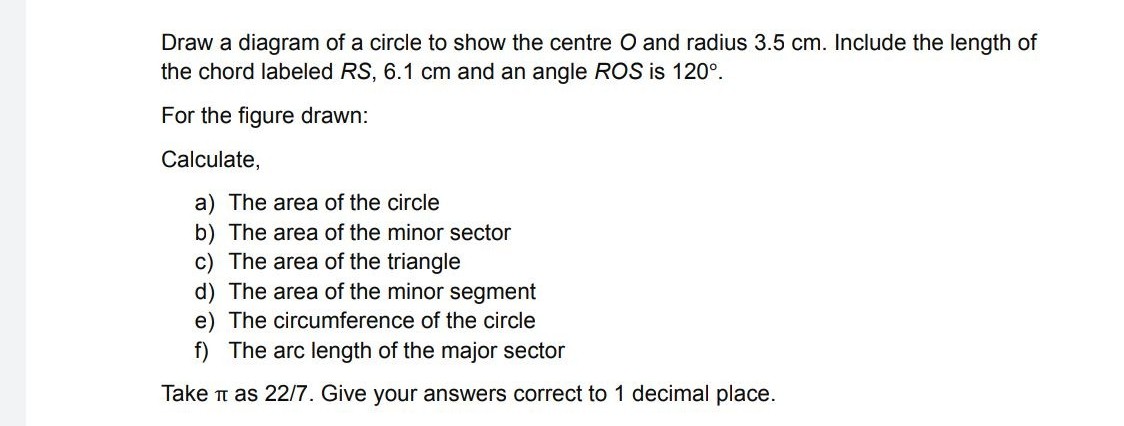 Draw a diagram of a circle to show the centre O and radius 3.5 cm. Include the length of
the chord labeled RS, 6.1 cm and an angle ROS is 120°.
For the figure drawn:
Calculate,
a) The area of the circle
b) The area of the minor sector
c) The area of the triangle
d) The area of the minor segment
e) The circumference of the circle
f) The arc length of the major sector
Take t as 22/7. Give your answers correct to 1 decimal place.
