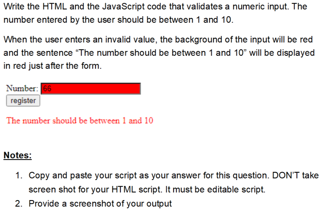 Write the HTML and the JavaScript code that validates a numeric input. The
number entered by the user should be between 1 and 10.
When the user enters an invalid value, the background of the input will be red
and the sentence "The number should be between 1 and 10" will be displayed
in red just after the form.
Number: 66
register
The number should be between 1 and 10
Notes:
1. Copy and paste your script as your answer for this question. DON'T take
screen shot for your HTML script. It must be editable script.
2. Provide a screenshot of your output