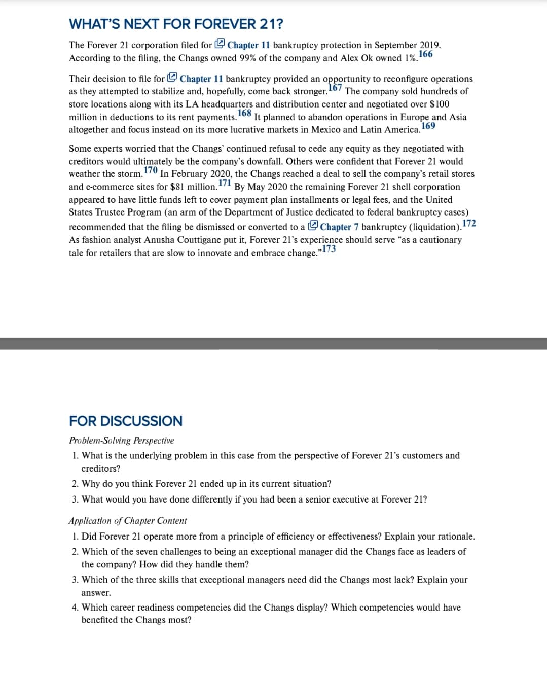 WHAT'S NEXT FOR FOREVER 21?
The Forever 21 corporation filed for U Chapter 11 bankruptcy protection in September 2019.
According to the filing, the Changs owned 99% of the company and Alex Ok owned 1%.166
Their decision to file for Chapter 11 bankruptcy provided an opportunity to reconfigure operations
as they attempted to stabilize and, hopefully, come back stronger. 16/ The company sold hundreds of
store locations along with its LA headquarters and distribution center and negotiated over $100
million in deductions to its rent payments.
168
It planned to abandon operations in Europe and Asia
169
altogether and focus instead on its more lucrative markets in Mexico and Latin America.
Some experts worried that the Changs' continued refusal to cede any equity as they negotiated with
creditors would ultimately be the company's downfall. Others were confident that Forever 21 would
weather the storm.170 In February 2020, the Changs reached a deal to sell the company's retail stores
and e-commerce sites for $81 million.
appeared to have little funds left to cover payment plan installments or legal fees, and the United
States Trustee Program (an arm of the Department of Justice dedicated to federal bankruptcy cases)
By May 2020 the remaining Forever 21 shell corporation
172
recommended that the filing be dismissed or converted to a L Chapter 7 bankruptcy (liquidation).
As fashion analyst Anusha Couttigane put it, Forever 21's experience should serve "as a cautionary
tale for retailers that are slow to innovate and embrace change."
„173
FOR DISCUSSION
Problem-Solving Perspective
1. What is the underlying problem in this case from the perspective of Forever 21's customers and
creditors?
2. Why do you think Forever 21 ended up in its current situation?
3. What would you have done differently if you had been a senior executive at Forever 21?
Application of Chapter Content
1. Did Forever 21 operate more from a principle of efficiency or effectiveness? Explain your rationale.
2. Which of the seven challenges to being an exceptional manager did the Changs face as leaders of
the company? How did they handle them?
3. Which of the three skills that exceptional managers need did the Changs most lack? Explain your
answer.
4. Which career readiness competencies did the Changs display? Which competencies would have
benefited the Changs most?

