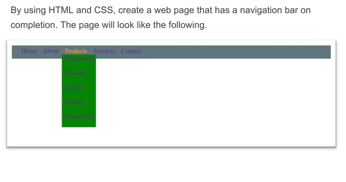 By using HTML and CSS, create a web page that has a navigation bar on
completion. The page will look like the following.
Home About Products Services Contact
Engineering
Telecom
Energy
Finance
Consultancy
