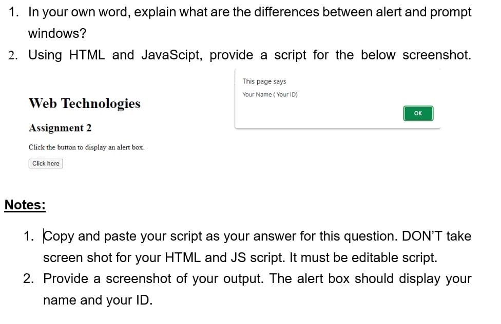 1. In your own word, explain what are the differences between alert and prompt
windows?
2. Using HTML and JavaScipt, provide a script for the below screenshot.
Web Technologies
Assignment 2
Click the button to display an alert box.
Click here
Notes:
This page says
Your Name (Your ID)
OK
1. opy and paste your script as your ans for this question. DON'T take
screen shot for your HTML and JS script. It must be editable script.
2. Provide a screenshot of your output. The alert box should display your
name and your ID.