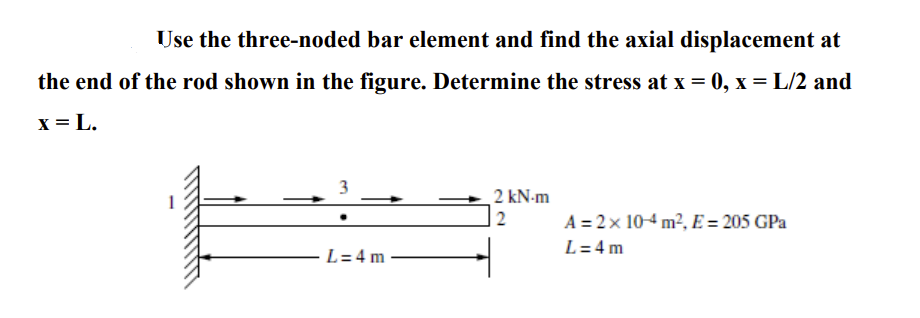 Use the three-noded bar element and find the axial displacement at
the end of the rod shown in the figure. Determine the stress at x = 0, x = L/2 and
x = L.
3
2 kN.m
2
L=4m
A = 2 × 10-4 m², E = 205 GPa
L=4m