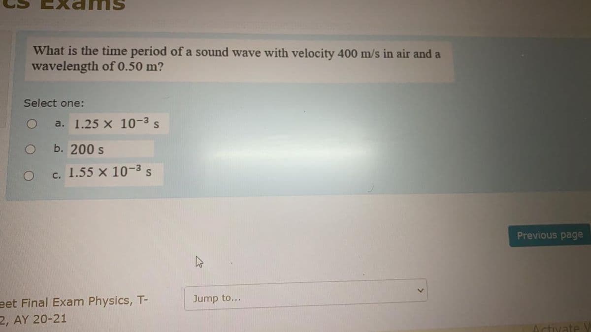 What is the time period of a sound wave with velocity 400 m/s in air and a
wavelength of 0.50 m?
Select one:
O
O
a. 1.25 x 10-³ s
b. 200 s
c. 1.55 x 10-3 S
eet Final Exam Physics, T-
2, AY 20-21
Jump to...
Previous page
Activate V