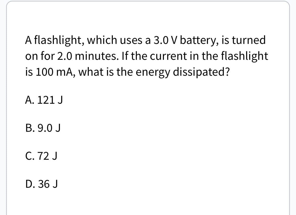 A flashlight, which uses a 3.0 V battery, is turned
on for 2.0 minutes. If the current in the flashlight
is 100 mA, what is the energy dissipated?
A. 121 J
B. 9.0 J
C. 72 J
D. 36 J