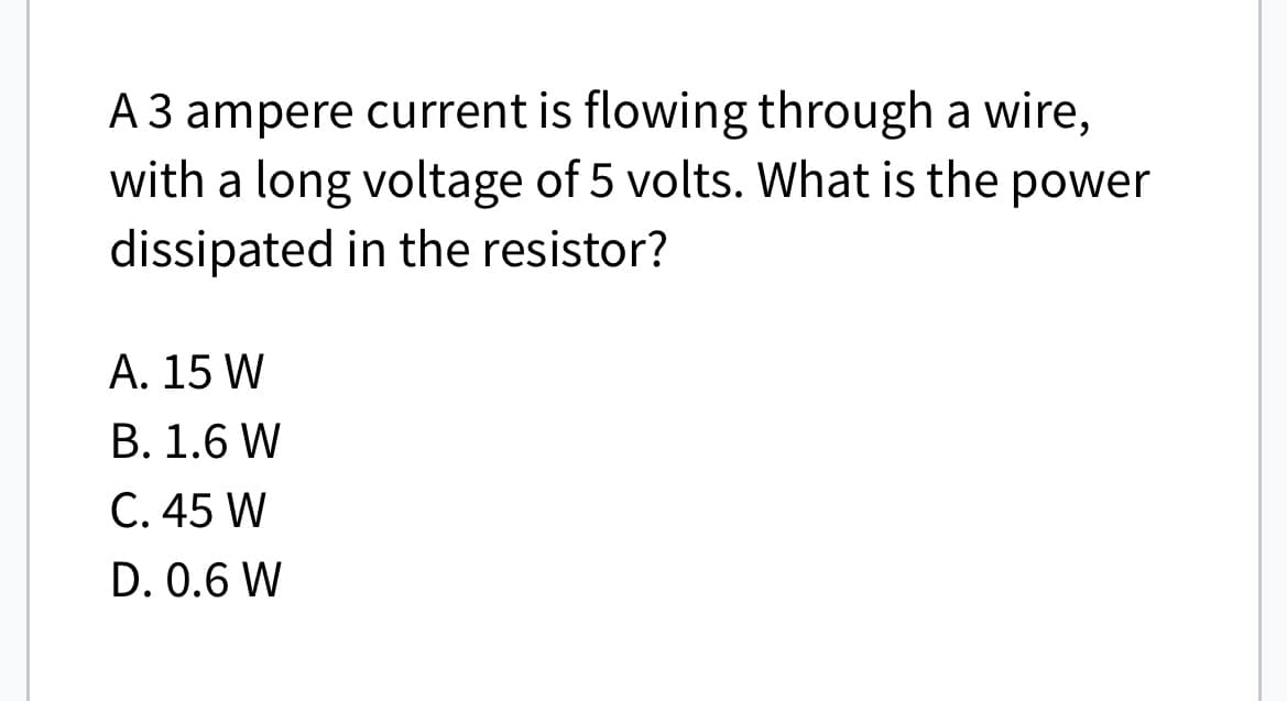 A 3 ampere current is flowing through a wire,
with a long voltage of 5 volts. What is the power
dissipated in the resistor?
A. 15 W
B. 1.6 W
C. 45 W
D. 0.6 W