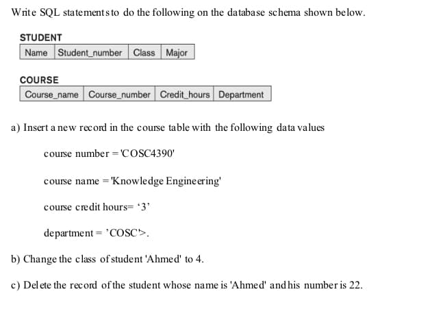 Write SQL statements to do the following on the database schema shown below.
STUDENT
Name Student number Class Major
COURSE
Course_name Course_number Credit hours Department
a) Insert a new record in the course table with the following data values
course number = 'COSC4390'
course name = 'Knowledge Engineering'
course credit hours= '3'
department 'COSC>.
b) Change the class of student 'Ahmed' to 4.
c) Delete the record of the student whose name is 'Ahmed' and his number is 22.