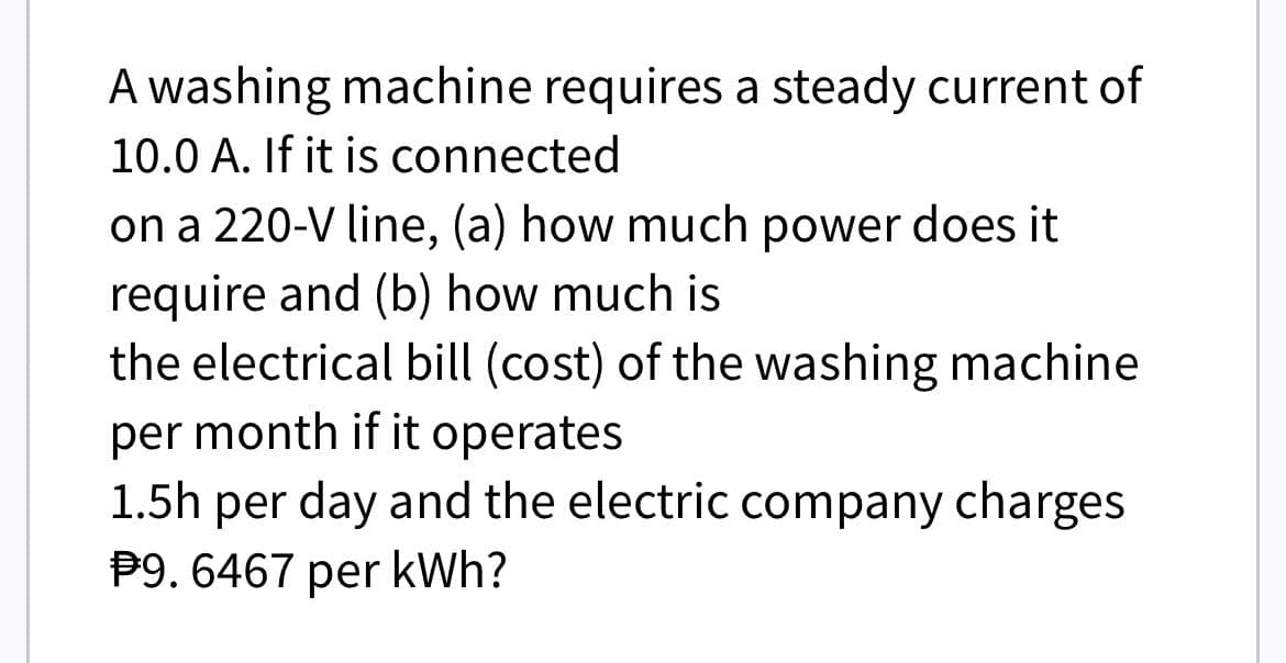 A washing machine requires a steady current of
10.0 A. If it is connected
on a 220-V line, (a) how much power does it
require and (b) how much is
the electrical bill (cost) of the washing machine
per month if it operates
1.5h per day and the electric company charges
P9. 6467 per kWh?