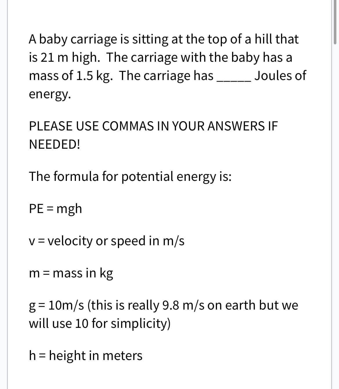 A baby carriage is sitting at the top of a hill that
is 21 m high. The carriage with the baby has a
mass of 1.5 kg. The carriage has
Joules of
energy.
PLEASE USE COMMAS IN YOUR ANSWERS IF
NEEDED!
The formula for potential energy is:
PE = mgh
v = velocity or speed in m/s
m = mass in kg
g=10m/s (this is really 9.8 m/s on earth but we
will use 10 for simplicity)
h = height in meters