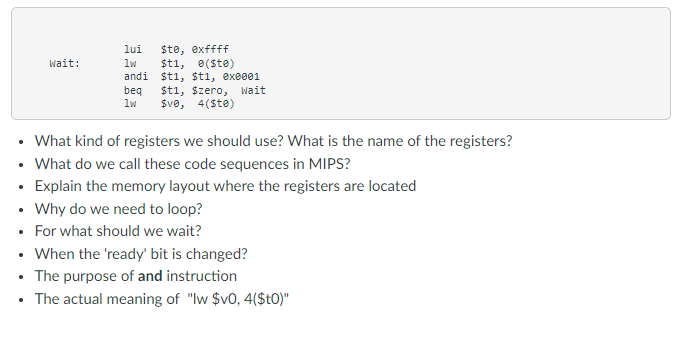 Wait:
lui
ste, exffff
lw
$t1, 0(ste)
andi $t1, $t1, 0x0001
beq $t1, $zero, Wait
$v0, 4(Ste)
lw
What kind of registers we should use? What is the name of the registers?
• What do we call these code sequences in MIPS?
• Explain the memory layout where the registers are located
• Why do we need to loop?
• For what should we wait?
• When the 'ready' bit is changed?
• The purpose of and instruction
The actual meaning of "lw $v0, 4($t0)"