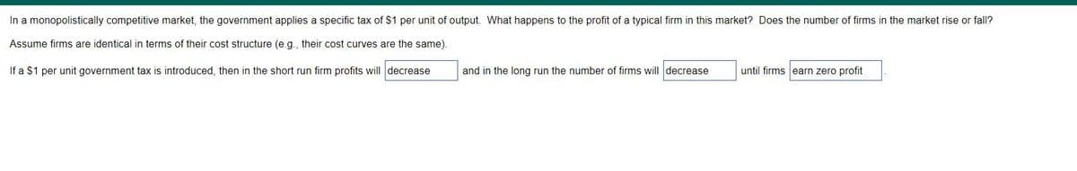 In a monopolistically competitive market, the government applies a specific tax of $1 per unit of output. What happens to the profit of a typical firm in this market? Does the number of firms in the market rise or fall?
Assume firms are identical in terms of their cost structure (e.g., their cost curves are the same).
If a $1 per unit government tax is introduced, then in the short run firm profits will decrease
and in the long run the number of firms will decrease
until firms earn zero profit
