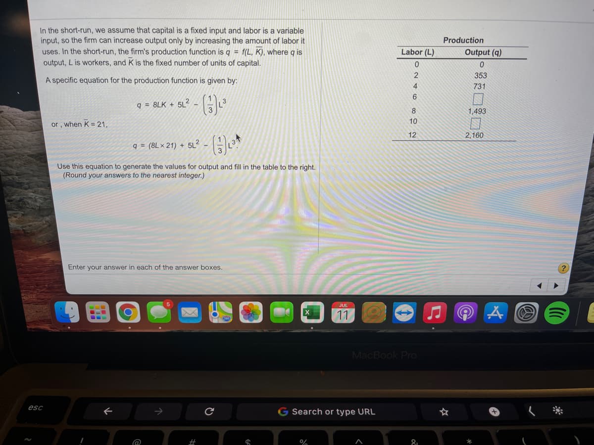 In the short-run, we assume that capital is a fixed input and labor is a variable
input, so the firm can increase output only by increasing the amount of labor it
uses. In the short-run, the firm's production function is q = f(L, K), where q is
output, L is workers, and K is the fixed number of units of capital.
Production
Labor (L)
Output (q)
353
A specific equation for the production function is given by:
4
731
6.
q = 8LK + 5L
1,493
10
or, when K = 21,
12
2,160
q = (8L × 21) + 5
5L?
Use this equation to generate the values for output and fill in the table to the right.
(Round your answers to the nearest integer.)
Enter your answer in each of the answer boxes.
JUL
11
...
MacBook Pro
esc
G Search or type URL
