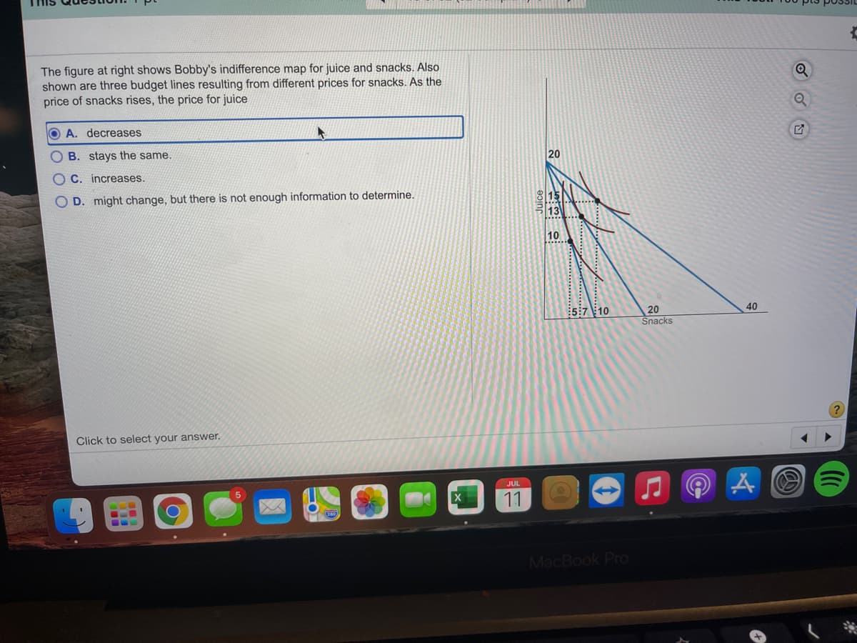 The figure at right shows Bobby's indifference map for juice and snacks. Also
shown are three budget lines resulting from different prices for snacks. As the
price of snacks rises, the price for juice
O A. decreases
O B. stays the same.
20
O C. increases.
O D. might change, but there is not enough information to determine.
15
113
10
:5:7 10
20
40
Snacks
Click to select your answer.
JUL
11
MacBook PrO
