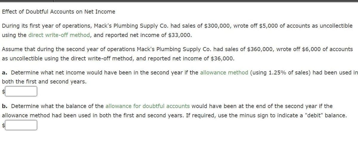 Effect of Doubtful Accounts on Net Income
During its first year of operations, Mack's Plumbing Supply Co. had sales of $300,000, wrote off $5,000 of accounts as uncollectible
using the direct write-off method, and reported net income of $33,000.
Assume that during the second year of operations Mack's Plumbing Supply Co. had sales of $360,000, wrote off $6,000 of accounts
as uncollectible using the direct write-off method, and reported net income of $36,000.
a. Determine what net income would have been in the second year if the allowance method (using 1.25% of sales) had been used in
both the first and second years.
$
b. Determine what the balance of the allowance for doubtful accounts would have been at the end of the second year if the
allowance method had been used in both the first and second years. If required, use the minus sign to indicate a "debit" balance.