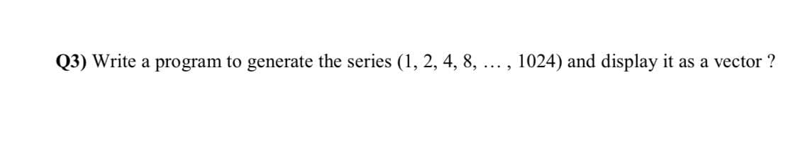 Q3) Write a program to generate the series (1, 2, 4, 8, ... , 1024) and display it as a vector ?
