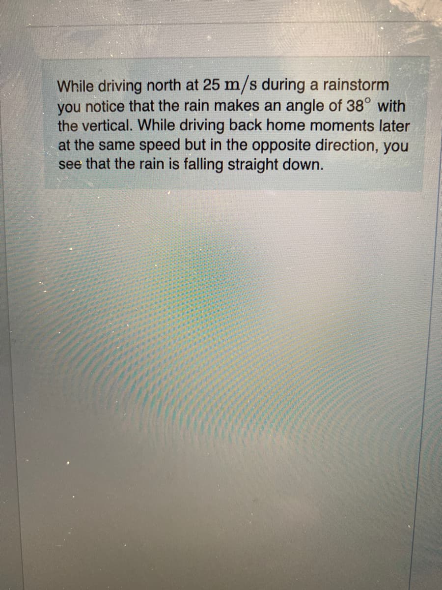 While driving north at 25 m/s during a rainstorm
you notice that the rain makes an angle of 38° with
the vertical. While driving back home moments later
at the same speed but in the opposite direction, you
see that the rain is falling straight down.
