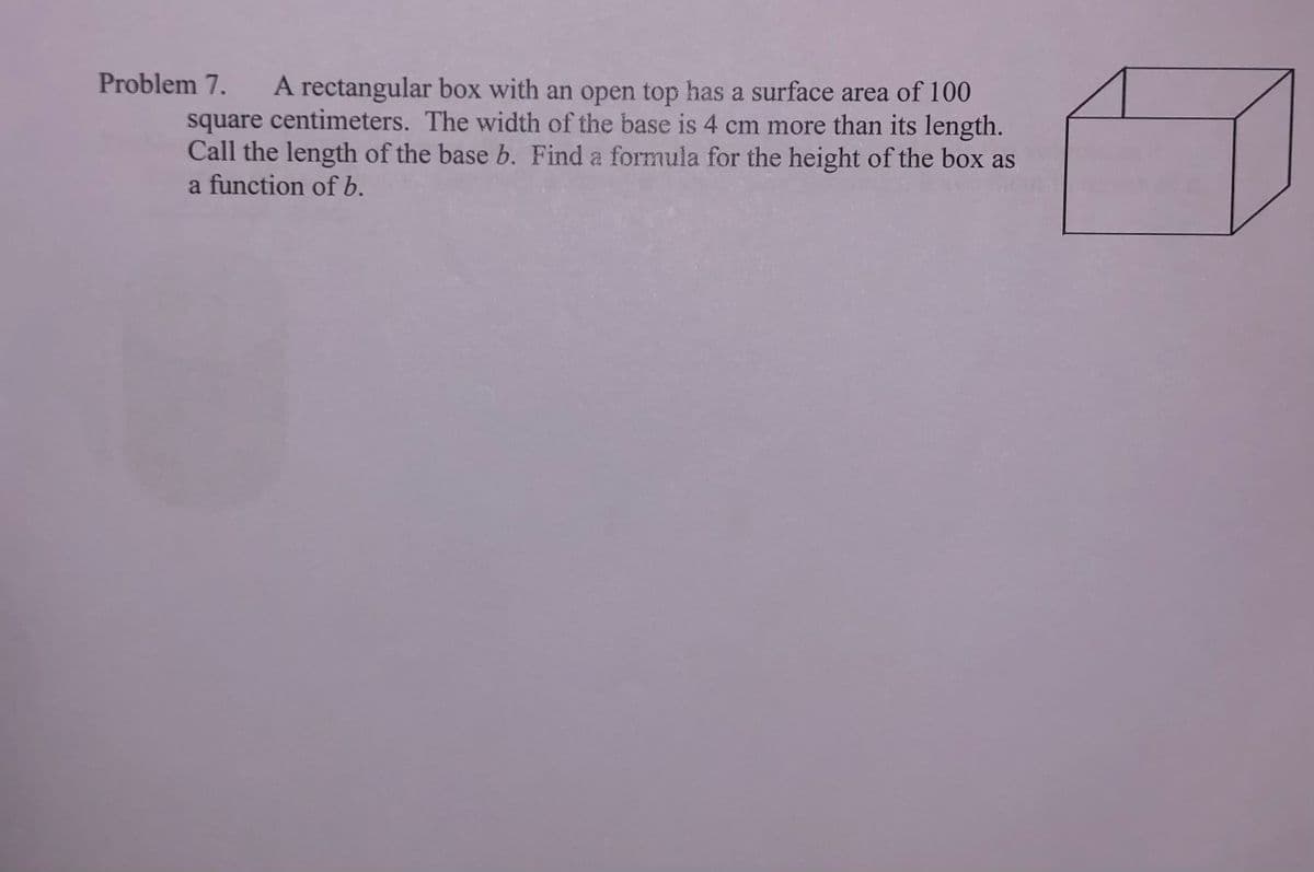 Problem 7.
A rectangular box with an open top has a surface area of 100
square centimeters. The width of the base is 4 cm more than its length.
Call the length of the base b. Find a formula for the height of the box as
a function of b.
