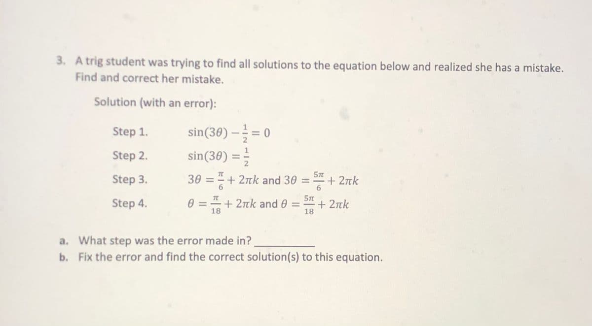 3. A trig student was trying to find all solutions to the equation below and realized she has a mistake.
Find and correct her mistake.
Solution (with an error):
sin(30) – = 0
sin(30) = ;
Step 1.
2
Step 2.
2
Step 3.
30 = = + 2nk and 30 = + 2tk
|
6.
6.
Step 4.
0 = =+ 2nk and 0 = + 2tk
18
18
a. What step was the error made in?
b. Fix the error and find the correct solution(s) to this equation.
