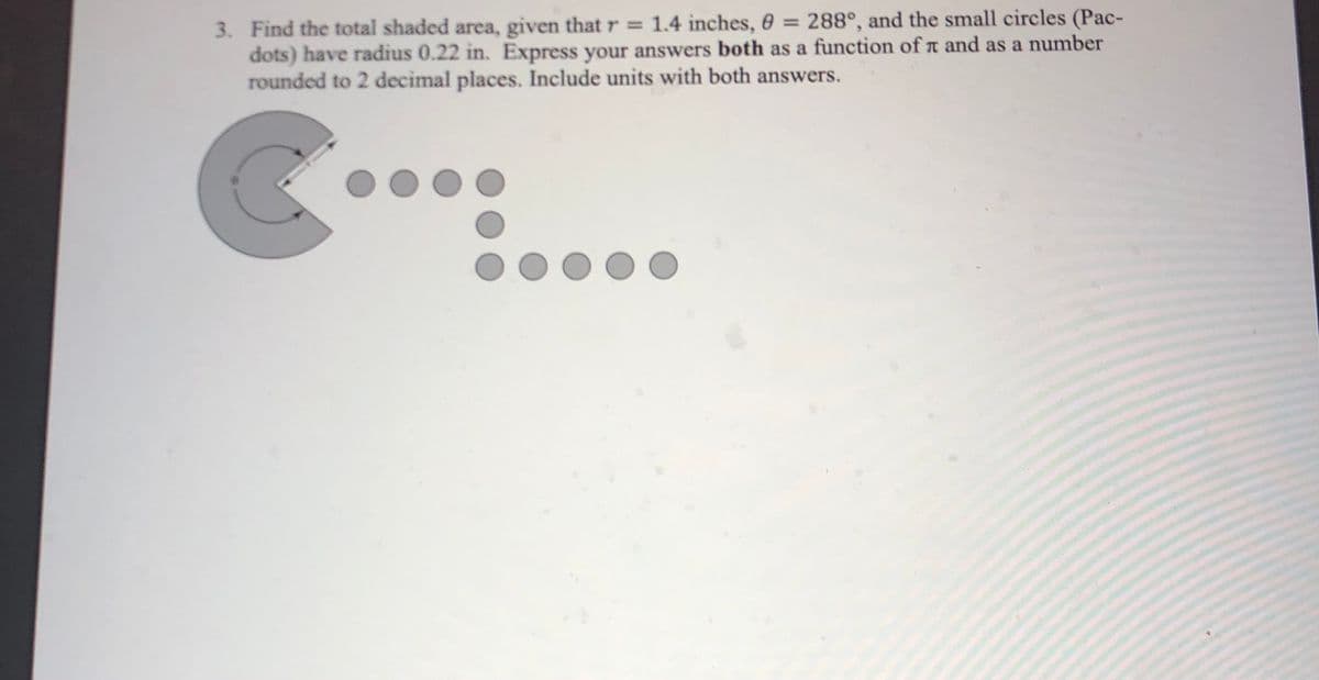 3. Find the total shaded area, given that r = 1.4 inches, 6 = 288°, and the small circles (Pac-
dots) have radius 0.22 in. Express your answers both as a function of a and as a number
rounded to 2 decimal places. Include units with both answers.
