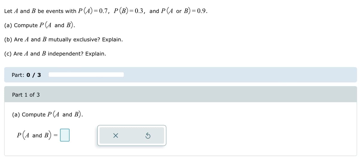 Let A and B be events with P (A)=0.7, P (B)=0.3, and P(A or B)=0.9.
(a) Compute P(A and B).
(b) Are A and B mutually exclusive? Explain.
(c) Are A and B independent? Explain.
Part: 0 / 3
Part 1 of 3
(a) Compute P(A and B).
P(A and B)
=
X