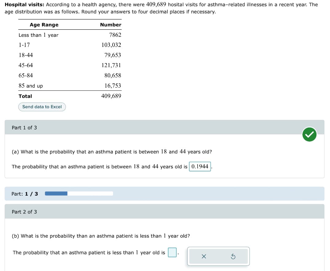 Hospital visits: According to a health agency, there were 409,689 hosital visits for asthma-related illnesses in a recent year. The
age distribution was as follows. Round your answers to four decimal places if necessary.
Age Range
Less than 1 year
1-17
18-44
45-64
65-84
85 and up
Total
Send data to Excel
Part 1 of 3
(a) What is the probability that an asthma patient is between 18 and 44 years old?
The probability that an asthma patient is between 18 and 44 years old is 0.1944
Part: 1/3
Number
7862
103,032
79,653
121,731
80,658
16,753
409,689
Part 2 of 3
(b) What is the probability than an asthma patient is less than 1 year old?
The probability that an asthma patient is less than 1 year old is