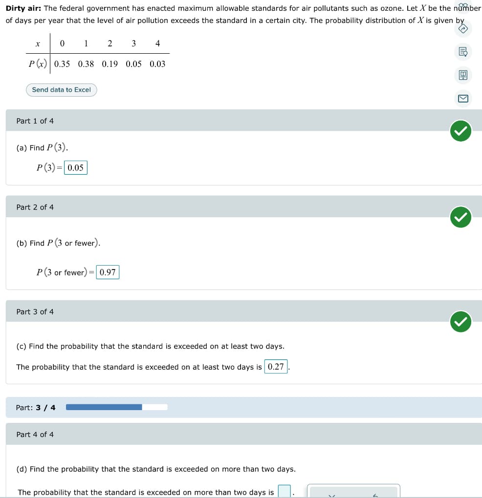 Dirty air: The federal government has enacted maximum allowable standards for air pollutants such as ozone. Let X be the number
of days per year that the level of air pollution exceeds the standard in a certain city. The probability distribution of X is given by
(→
1
2 3 4
P(x) 0.35 0.38 0.19 0.05 0.03
X
Send data to Excel
Part 1 of 4
(a) Find P (3).
P (3)= 0.05
Part 2 of 4
0
(b) Find P (3 or fewer).
P (3 or fewer) = 0.97
Part 3 of 4
(c) Find the probability that the standard is exceeded on at least two days.
The probability that the standard is exceeded on at least two days is 0.27
Part: 3/4
Part 4 of 4
(d) Find the probability that the standard is exceeded on more than two days.
The probability that the standard is exceeded on more than two days is
B
V