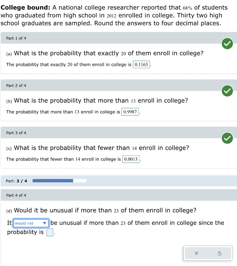 College bound: A national college researcher reported that 68% of students
who graduated from high school in 2012 enrolled in college. Thirty two high
school graduates are sampled. Round the answers to four decimal places.
Part 1 of 4
(a) What is the probability that exactly 20 of them enroll in college?
The probability that exactly 20 of them enroll in college is 0.1163
Part 2 of 4
(b) What is the probability that more than 13 enroll in college?
The probability that more than 13 enroll in college is 0.9987
Part 3 of 4
(c) What is the probability that fewer than 14 enroll in college?
The probability that fewer than 14 enroll in college is 0.0013
Part: 3 / 4
Part 4 of 4
(d) Would it be unusual if more than 23 of them enroll in college?
It would not
probability is
be unusual if more than 23 of them enroll in college since the
X
S