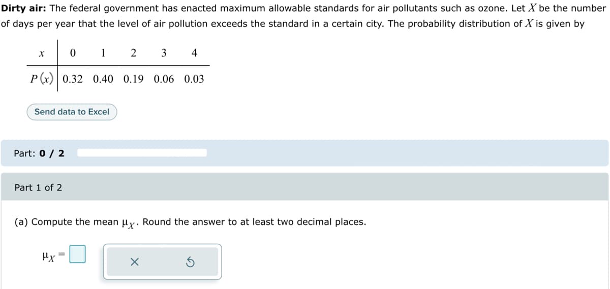 Dirty air: The federal government has enacted maximum allowable standards for air pollutants such as ozone. Let X be the number
of days per year that the level of air pollution exceeds the standard in a certain city. The probability distribution of X is given by
0
P(x) 0.32
X
Send data to Excel
Part: 0 / 2
Part 1 of 2
1
2
3
0.40 0.19 0.06 0.03
μx
4
(a) Compute the mean μy. Round the answer to at least two decimal places.
X