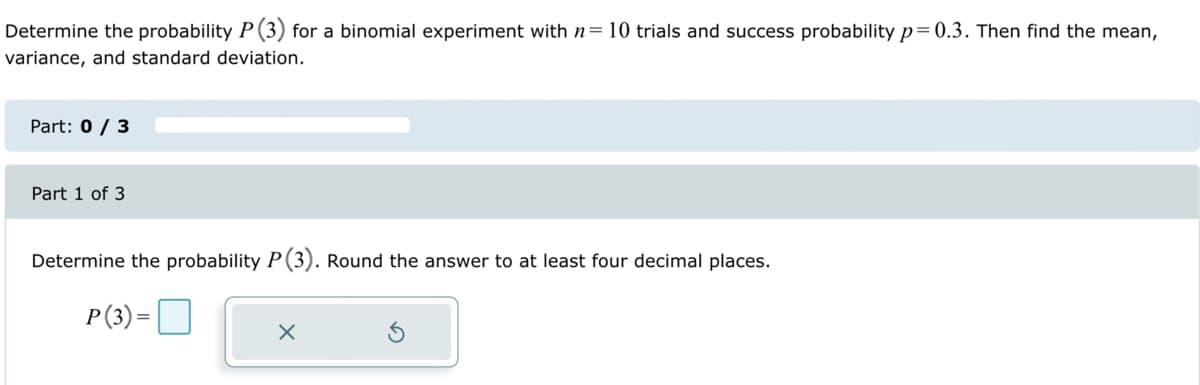 Determine the probability P (3) for a binomial experiment with n= 10 trials and success probability p=0.3. Then find the mean,
variance, and standard deviation.
Part: 0 / 3
Part 1 of 3
Determine the probability P (3). Round the answer to at least four decimal places.
P (3)=
X