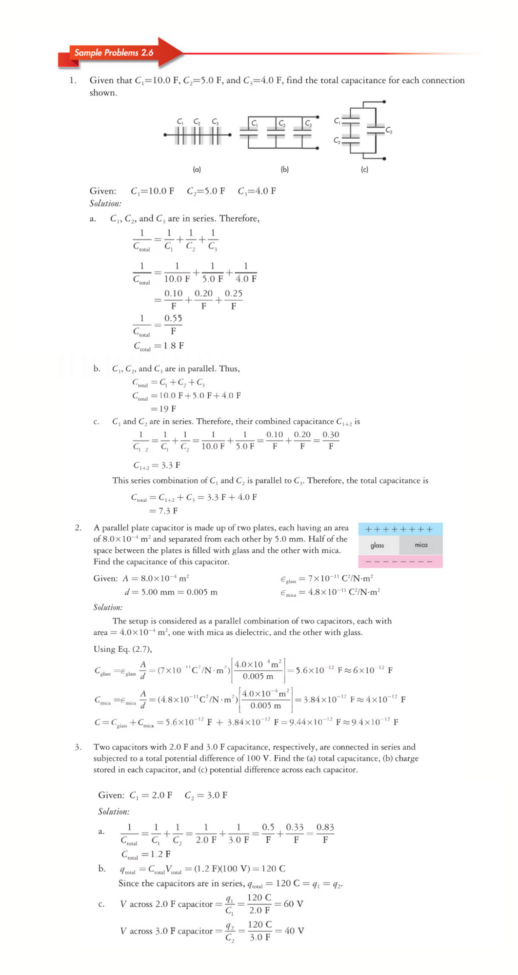 Sample Problems 2.6
1.
Given that C,=10.0 F, C,=5.0 F, and C;=4.0 F, find the total capacitance for each connection
shown.
(a)
(Ь)
(c)
Given:
C,=10.0 F C,=5.0 F C;=4.0 F
Solution:
C,, C2, and C, are in series. Therefore,
а.
1
1
1
1
Crotal
C,
C,
1
1
1
1
Cotal
4.0 F
10.0 F
5.0 F
0.10
0.20
0.25
F
F
1
0.55
F
Cotal
Cal =1.8 F
b.
C,, C2, and C3 are in parallel. Thus,
Croual = G, +C, +C,
total
Ctal =10.0 F+5.0 F+4.0 F
=19 F
C, and C, are in series. Therefore, their combined capacitance C+2 is
C.
1
1
1
1
0.10
0.20
0.30
C2
10.0 F
5.0 F
F
F
F
C+2 = 3.3 F
This series combination of C, and C, is parallel to C3. Therefore, the total capacitance is
Croral = C+2 + C; = 3.3 F + 4.0 F
= 7.3 F
A parallel plate capacitor is made up of two plates, each having an area
of 8.0×10-4 m² and separated from each other by 5.0 mm. Half of the
space between the plates is filled with glass and the other with mica.
Find the capacitance of this capacitor.
2.
++++++++
glass
mica
Eglass = 7x10-" C?/N•m?
Emica = 4.8×10-1" C²/N•m²
Given: A = 8.0×10-4 m²
d= 5.00 mm = 0.005 m
Solution:
The setup is considered as a parallel combination of two capacitors, each with
area = 4.0×10-“ m², one with mica as dielectric, and the other with glass.
Using Eq. (2.7),
A
(7×10 "C’/N ·m’)
4.0x10 m?
= 5.6×10 1² F 26×10 ² F
Cglass Eglass
0.005 m
4.0×10n
'm²
= 3.84×10¬1² F 4×10¯1² F
A
Cmica =E,
= (4.8×10"C’/N -n
2 /N•m³)
Fmica 7
0.005 m
C=C_
+Cia = 5.6×10¬1² F + 3.84×10-1² F=9.44×10¬1² F=9.4×10-1² F
"glass
Two capacitors with 2.0 F and 3.0 F capacitance, respectively, are connected in series and
subjected to a total potential difference of 100 V. Find the (a) total capacitance, (b) charge
stored in each capacitor, and (c) potential difference across each capacitor.
3.
Given: C, = 2.0 F
C2 = 3.0 F
Solution:
1
1
1
1
1
0.5
0.33
0.83
a.
Ccotal
C ' C,
2.0 F
3.0 F
F
F
F
Ccotal =1.2 F
"A"
I rotal = Cotal Vcoral = (1.2 F)(100 V)=120 C
Since the capacitors are in series, qotal = 120 C=q, = q2.
b.
120 C
V across 2.0 F capacitor =
= 60 V
с.
2.0 F
120 C
V across 3.0 F capacitor =-
C,
= 40 V
3.0 F
