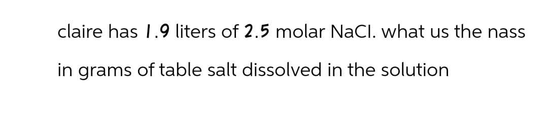 claire has 1.9 liters of 2.5 molar NaCl. what us the nass
in grams of table salt dissolved in the solution