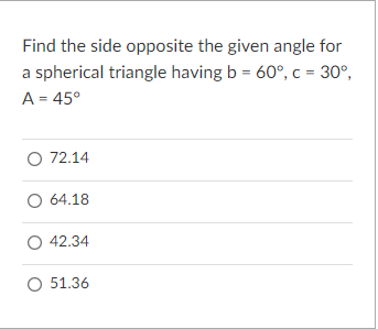 Find the side opposite the given angle for
a spherical triangle having b = 60°, c = 30°,
A = 45°
O 72.14
O 64.18
O 42.34
O 51.36
