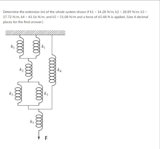 Determine the extension (m) of the whole system shown if k1 = 14.28 N/m, k2 = 28.89 N/m, k3 =
37.72 N/m, k4 = 41.16 N/m, and k5 - 51.08 N/m and a force of 65.48 N is applied. (Use 4 decimal
places for the final answer.)
ki
ka
k3
F
