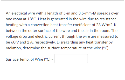 An electrical wire with a length of 5-m and 3.5-mm-Ø spreads over
one room at 18°C. Heat is generated in the wire due to resistance
heating with a convection heat transfer coefficient of 23 W/m2-K
between the outer surface of the wire and the air in the room. The
voltage drop and electric current through the wire are measured to
be 60 V and 2 A, respectively. Disregarding any heat transfer by
radiation, determine the surface temperature of the wire (°C).
Surface Temp. of Wire (°C) =|
