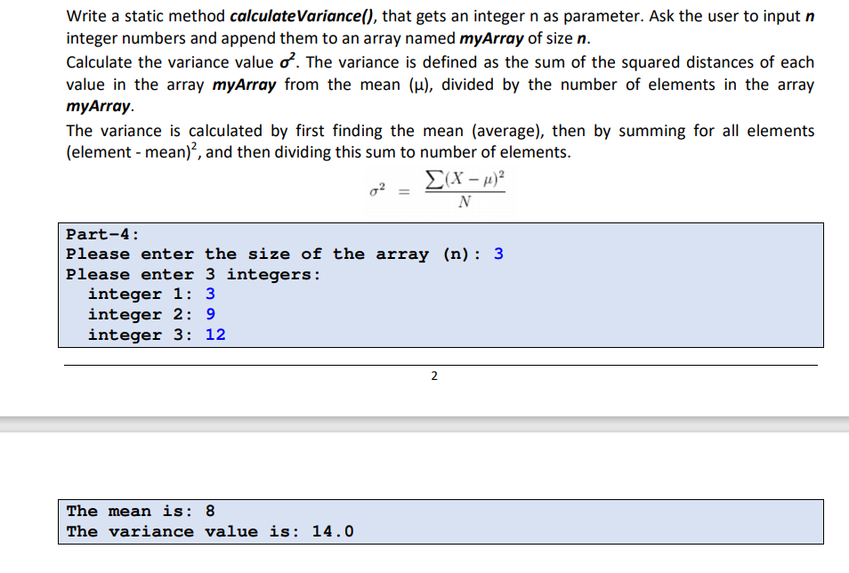 Write a static method calculateVariance(), that gets an integer n as parameter. Ask the user to input n
integer numbers and append them to an array named myArray of size n.
Calculate the variance value o. The variance is defined as the sum of the squared distances of each
value in the array myArray from the mean (u), divided by the number of elements in the array
тyArray.
The variance is calculated by first finding the mean (average), then by summing for all elements
(element - mean)², and then dividing this sum to number of elements.
N
Part-4:
Please enter the size of the array (n): 3
Please enter 3 integers:
integer 1: 3
integer 2: 9
integer 3: 12
The mean is: 8
The variance value is: 14.0
2.
