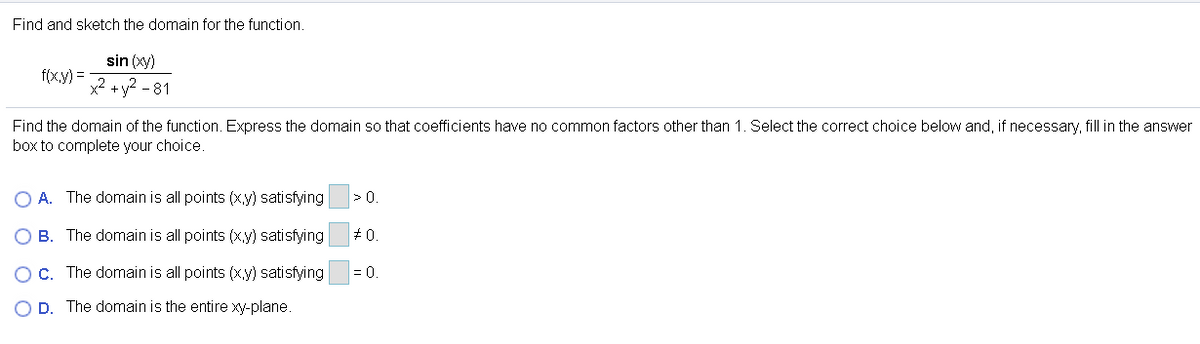 Find and sketch the domain for the function.
sin (xy)
f(x,y) =
x2 +y? - 81
Find the domain of the function. Express the domain so that coefficients have no common factors other than 1. Select the correct choice below and, if necessary, fill in the answer
box to complete your choice.
O A. The domain is all points (x,y) satisfying
>0.
O B. The domain is all points (x.y) satisfying
+ 0.
OC. The domain is all points (x.y) satisfying
= 0.
O D. The domain is the entire xy-plane.
