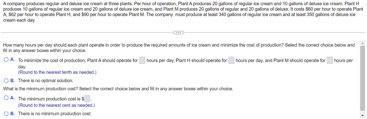 A company produces regular and deluxe ice cream at three plants. Per hour of operation, Plant A produces 20 gallons of regular ice cream and 10 gallons of deluxe ice cream. Plant H
produces 10 gallons of regular ice cream and 20 gallons of deluxe ice cream, and Plant M produces 20 gallons of regular and 20 gallons of deluxe. It costs $60 per hour to operate Plant
A, $62 per hour to operate Plant H, and $90 per hour to operate Plant M. The company must produce at least 340 gallons of regular ice cream and at least 350 gallons of deluxe ice
cream each day.
How many hours per day should each plant operate in order to produce the required amounts of ice cream and minimize the cost of production? Select the correct choice below and
fill in any answer boxes within your choice.
hours per
O A. To minimize the cost of production, Plant A should operate for
hours per day, Plant H should operate for
hours per day, and Plant M should operate for
day.
(Round to the nearest tenth as needed.)
O B. There is no optimal solution.
What is the minimum production cost? Select the correct choice below and fill in any answer boxes within your choice.
A. The minimum production cost is $
(Round to the nearest cent as needed.)
OB. There is no minimum production cost.